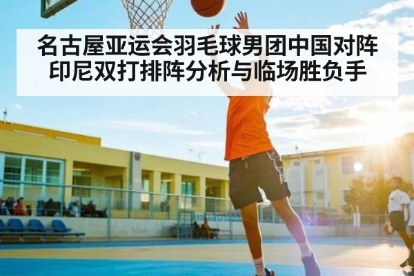 名古屋亚运会羽毛球男团中国对阵印尼双打排阵分析与临场胜负手